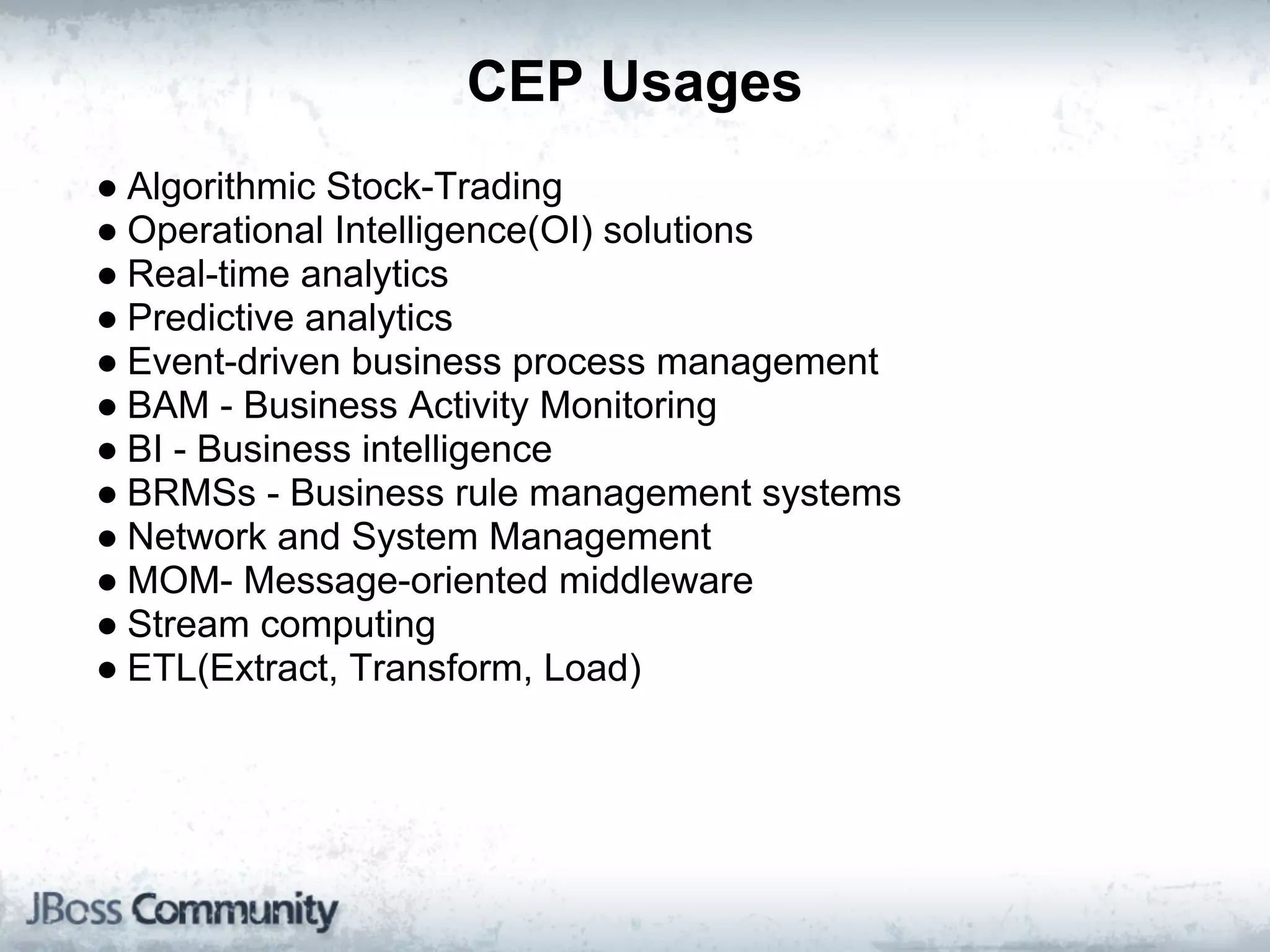 CEP Usages
● Algorithmic Stock-Trading
● Operational Intelligence(OI) solutions
● Real-time analytics
● Predictive analytics
● Event-driven business process management
● BAM - Business Activity Monitoring
● BI - Business intelligence
● BRMSs - Business rule management systems
● Network and System Management
● MOM- Message-oriented middleware
● Stream computing
● ETL(Extract, Transform, Load)
 