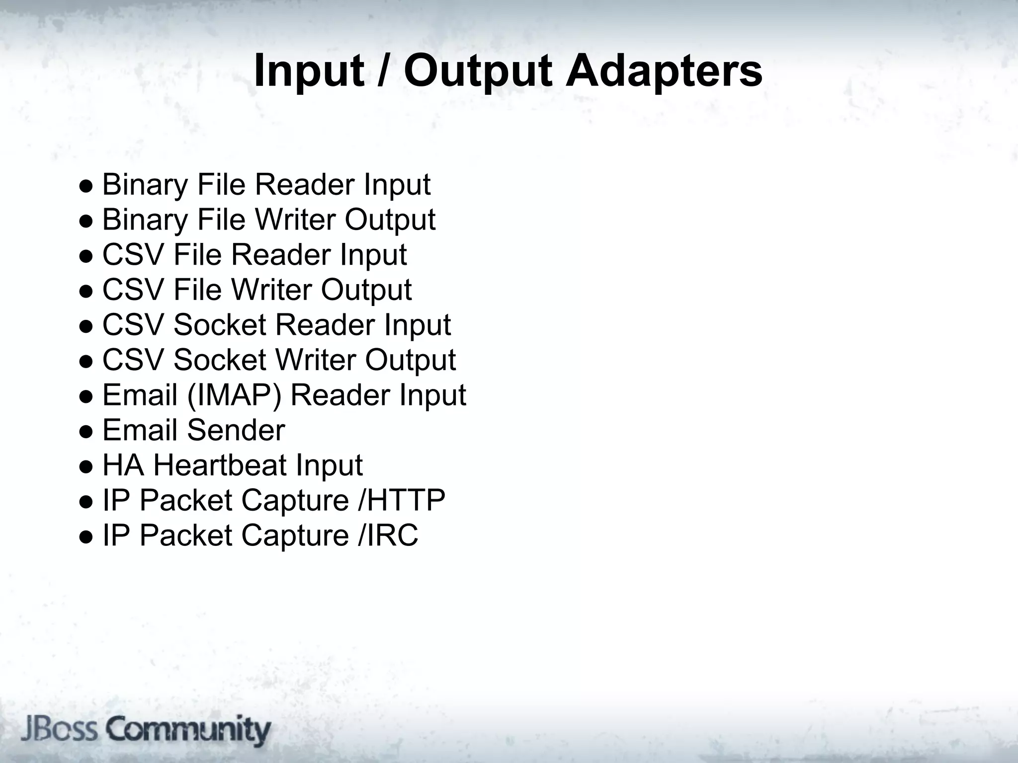 Input / Output Adapters

● Binary File Reader Input
● Binary File Writer Output
● CSV File Reader Input
● CSV File Writer Output
● CSV Socket Reader Input
● CSV Socket Writer Output
● Email (IMAP) Reader Input
● Email Sender
● HA Heartbeat Input
● IP Packet Capture /HTTP
● IP Packet Capture /IRC
 