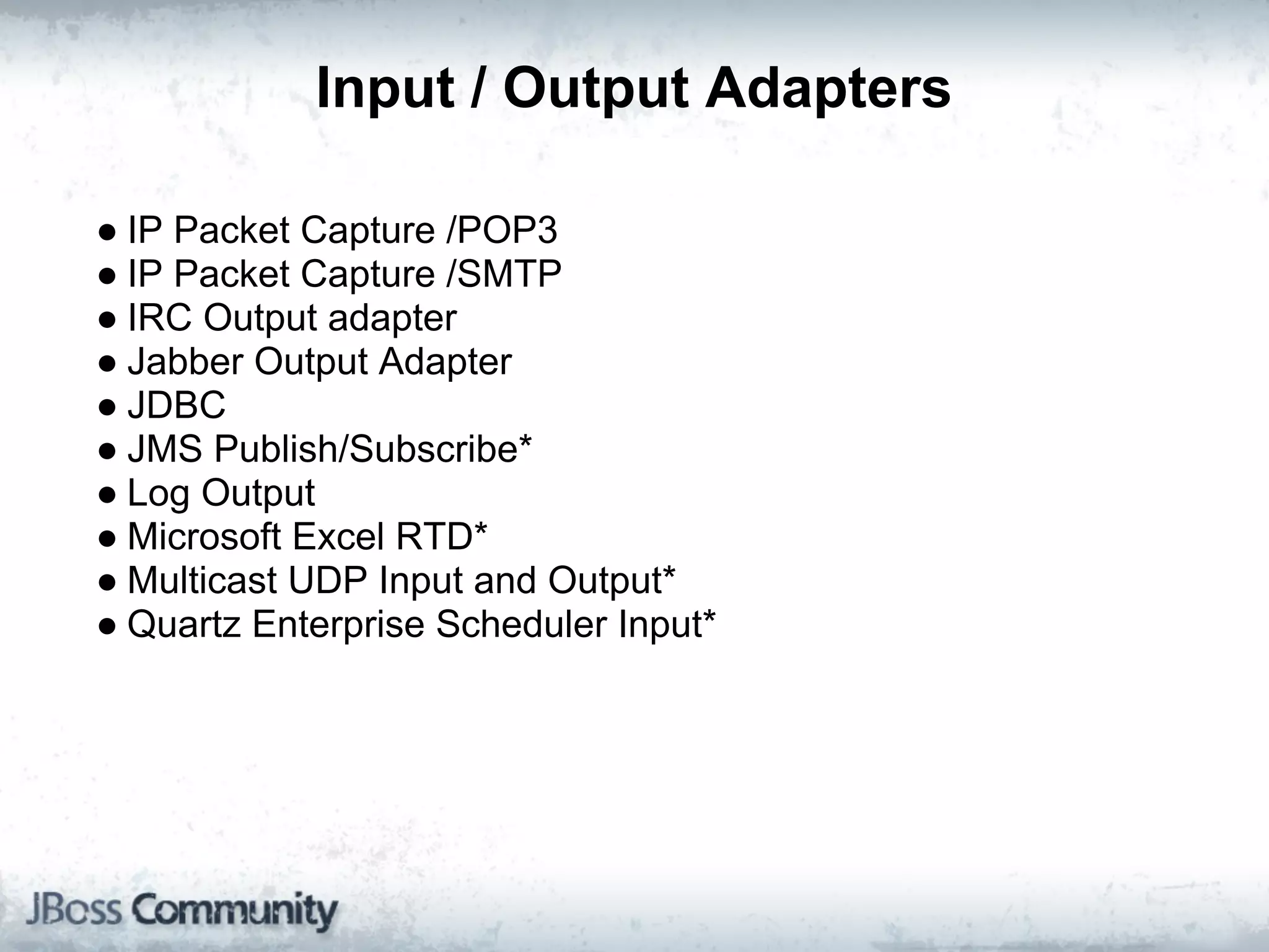 Input / Output Adapters

● IP Packet Capture /POP3
● IP Packet Capture /SMTP
● IRC Output adapter
● Jabber Output Adapter
● JDBC
● JMS Publish/Subscribe*
● Log Output
● Microsoft Excel RTD*
● Multicast UDP Input and Output*
● Quartz Enterprise Scheduler Input*
 
