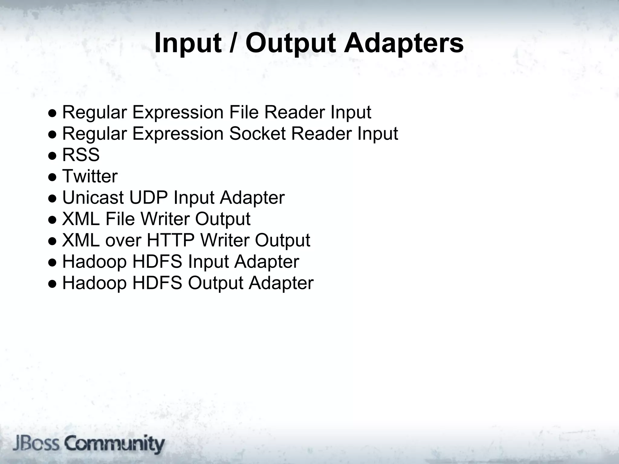 Input / Output Adapters

● Regular Expression File Reader Input
● Regular Expression Socket Reader Input
● RSS
● Twitter
● Unicast UDP Input Adapter
● XML File Writer Output
● XML over HTTP Writer Output
● Hadoop HDFS Input Adapter
● Hadoop HDFS Output Adapter
 