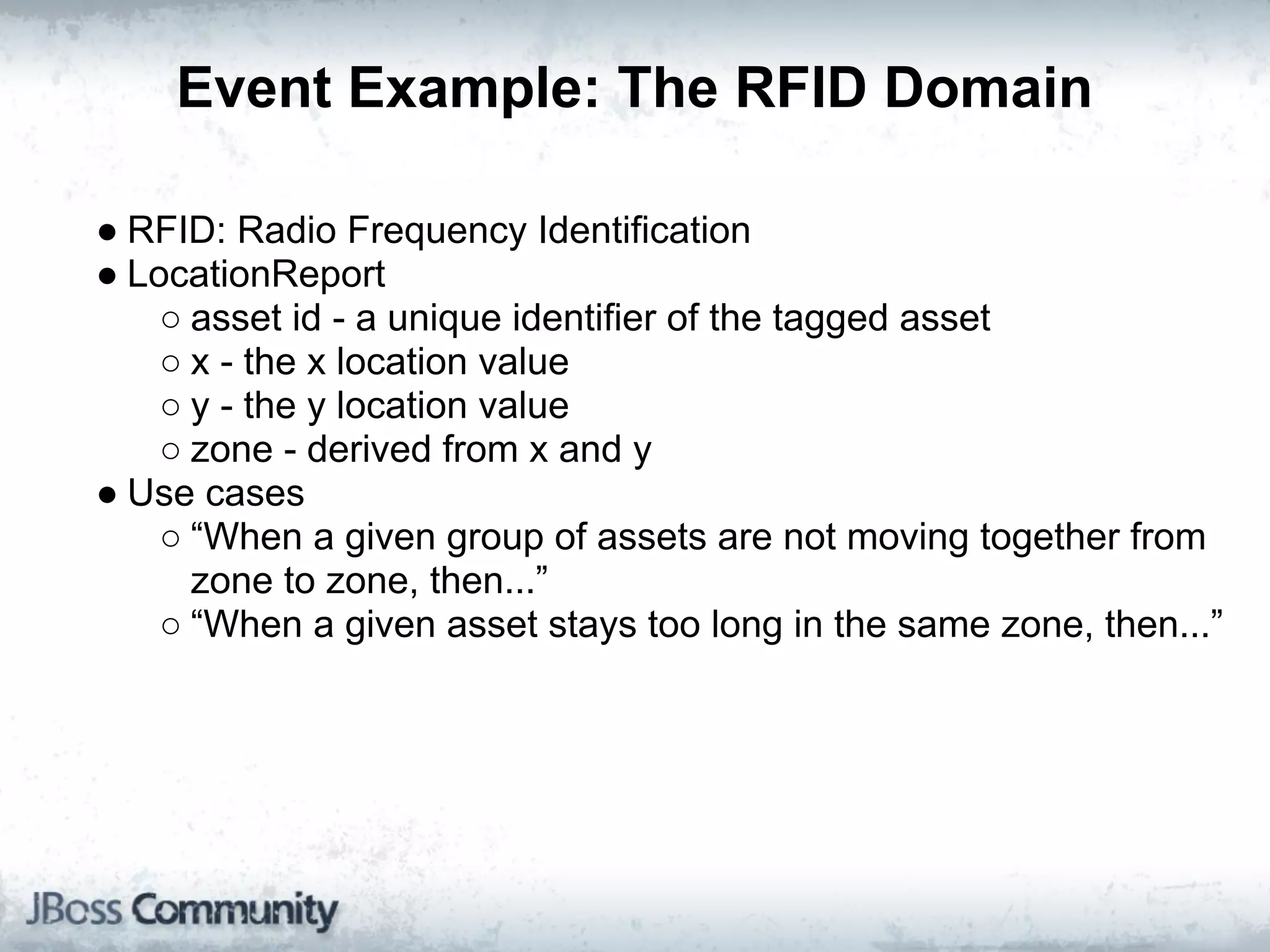 Event Example: The RFID Domain

● RFID: Radio Frequency Identification
● LocationReport
    ○ asset id - a unique identifier of the tagged asset
    ○ x - the x location value
    ○ y - the y location value
    ○ zone - derived from x and y
● Use cases
    ○ “When a given group of assets are not moving together from
      zone to zone, then...”
    ○ “When a given asset stays too long in the same zone, then...”
 