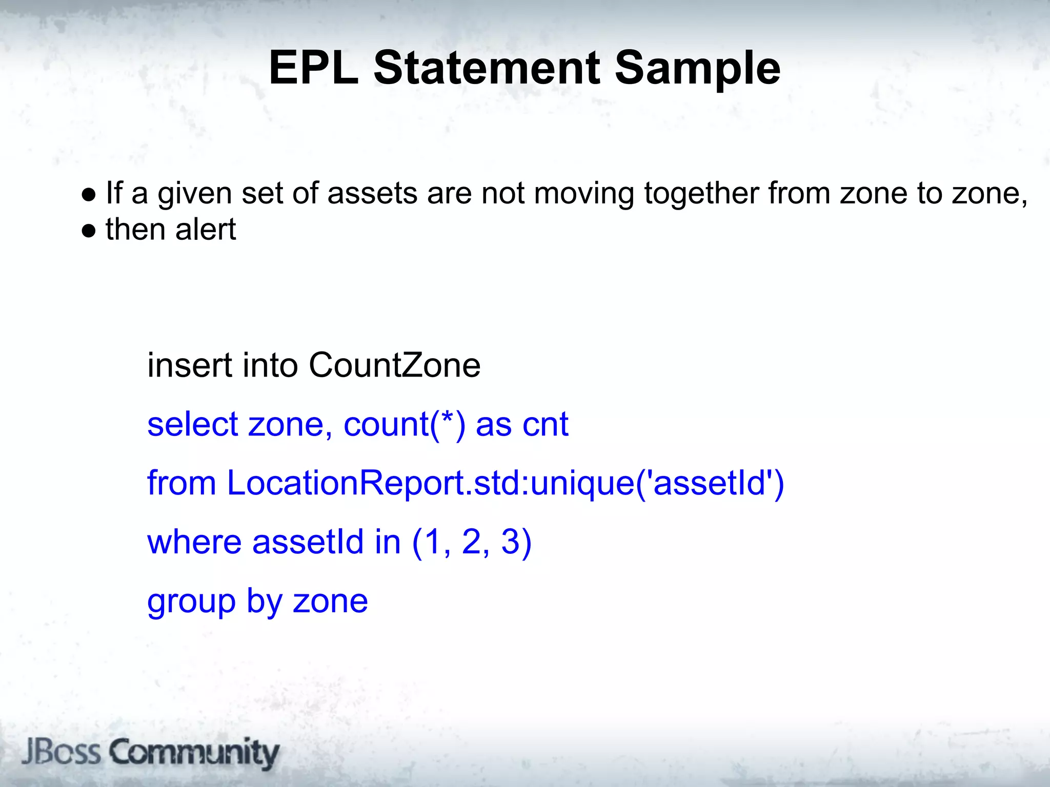 EPL Statement Sample

● If a given set of assets are not moving together from zone to zone,
● then alert



    insert into CountZone
    select zone, count(*) as cnt
    from LocationReport.std:unique('assetId')
    where assetId in (1, 2, 3)
    group by zone
 