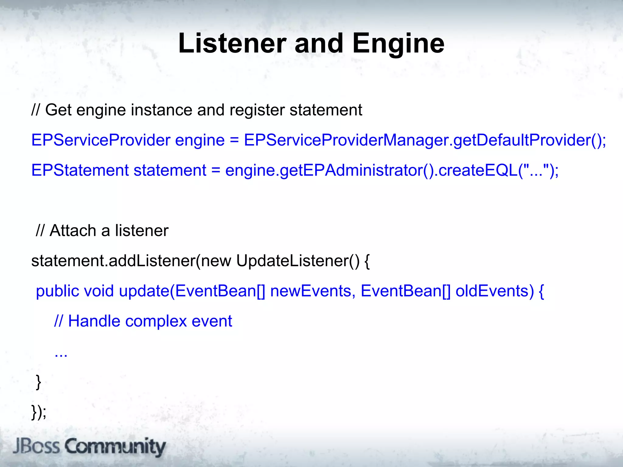 Listener and Engine

// Get engine instance and register statement
EPServiceProvider engine = EPServiceProviderManager.getDefaultProvider();
EPStatement statement = engine.getEPAdministrator().createEQL("...");


// Attach a listener
statement.addListener(new UpdateListener() {
public void update(EventBean[] newEvents, EventBean[] oldEvents) {
      // Handle complex event
      ...
}
});
 