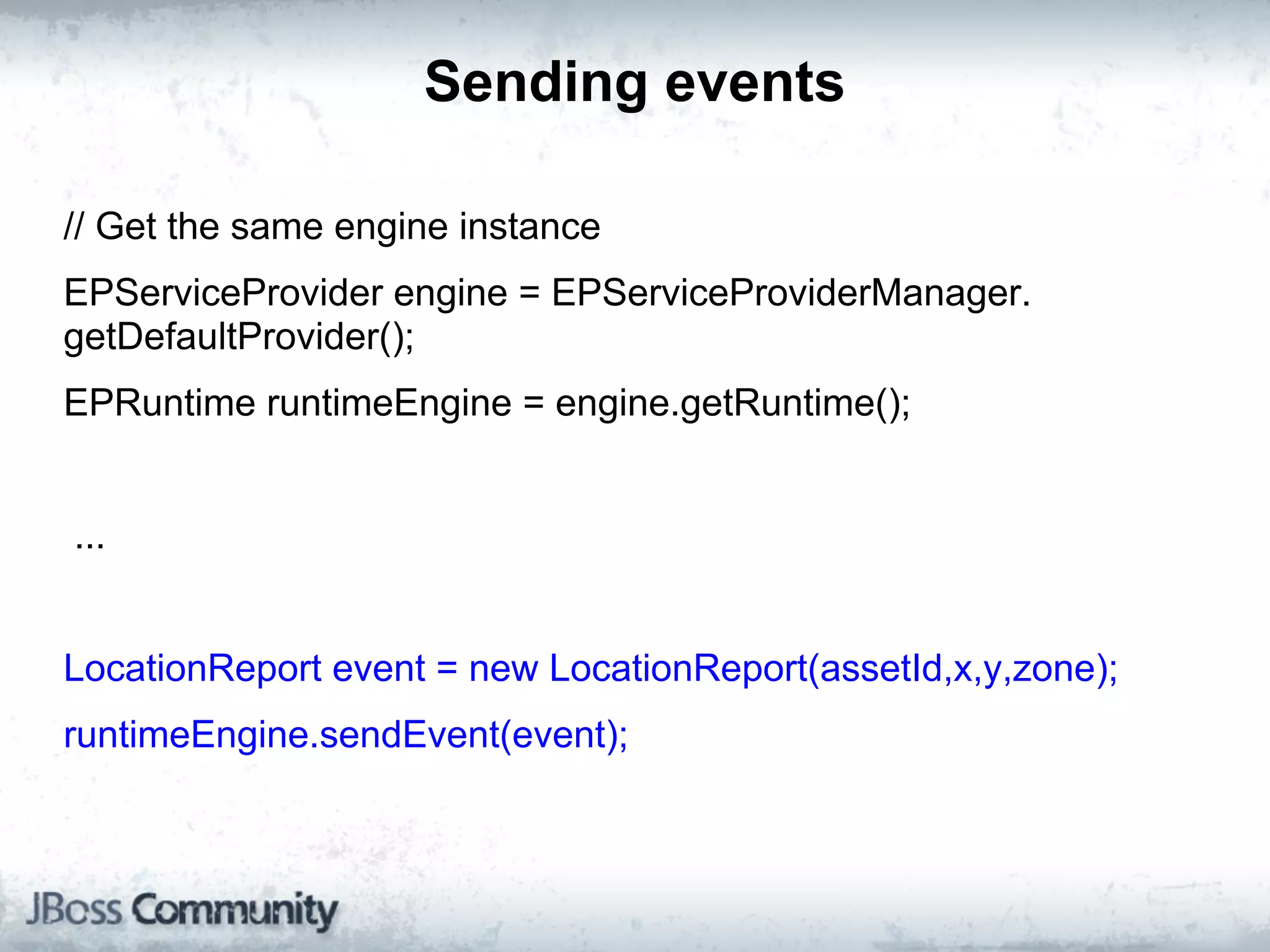 Sending events

// Get the same engine instance
EPServiceProvider engine = EPServiceProviderManager.
getDefaultProvider();
EPRuntime runtimeEngine = engine.getRuntime();


...


LocationReport event = new LocationReport(assetId,x,y,zone);
runtimeEngine.sendEvent(event);
 