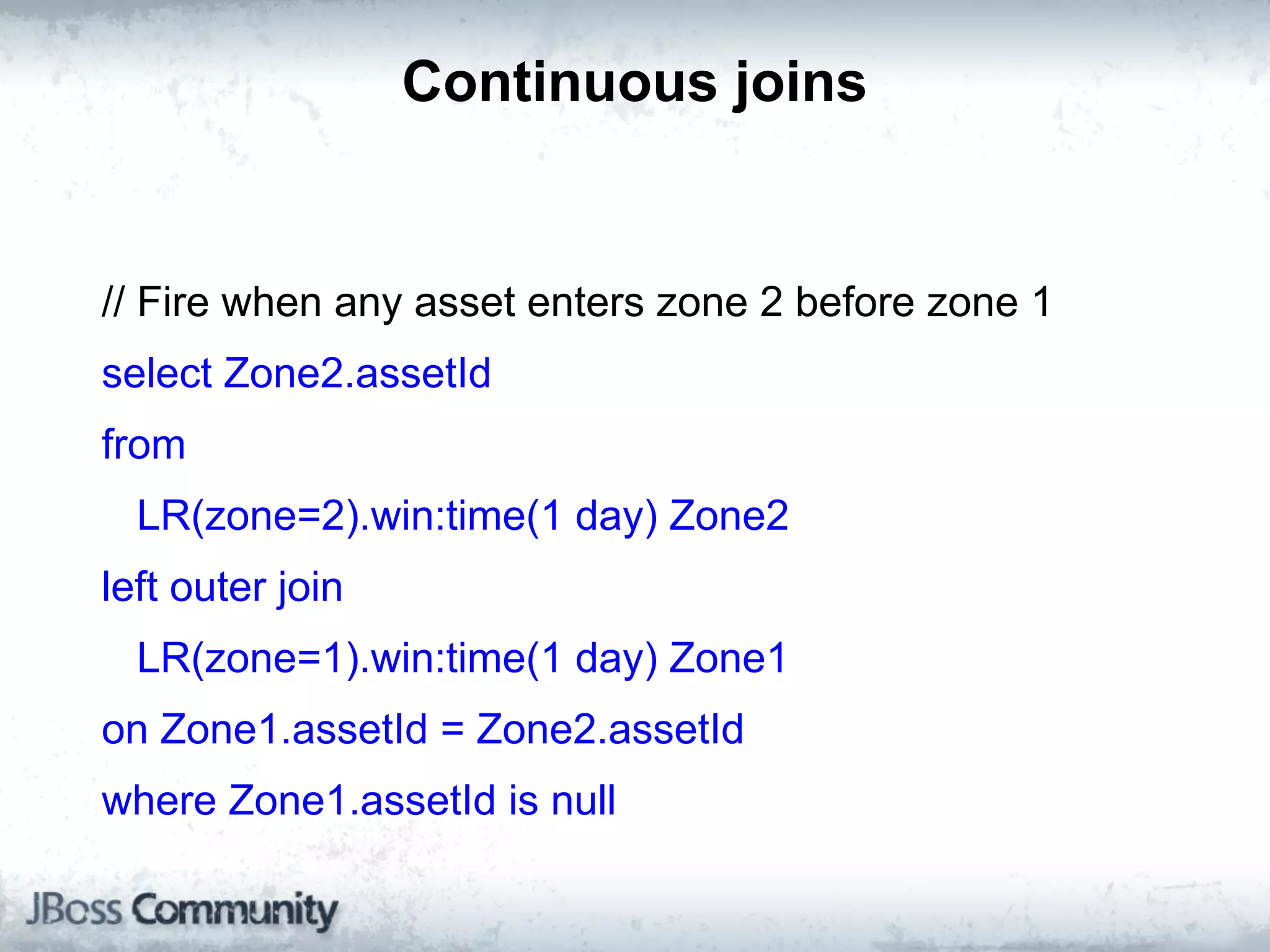 Continuous joins


// Fire when any asset enters zone 2 before zone 1
select Zone2.assetId
from
  LR(zone=2).win:time(1 day) Zone2
left outer join
  LR(zone=1).win:time(1 day) Zone1
on Zone1.assetId = Zone2.assetId
where Zone1.assetId is null
 