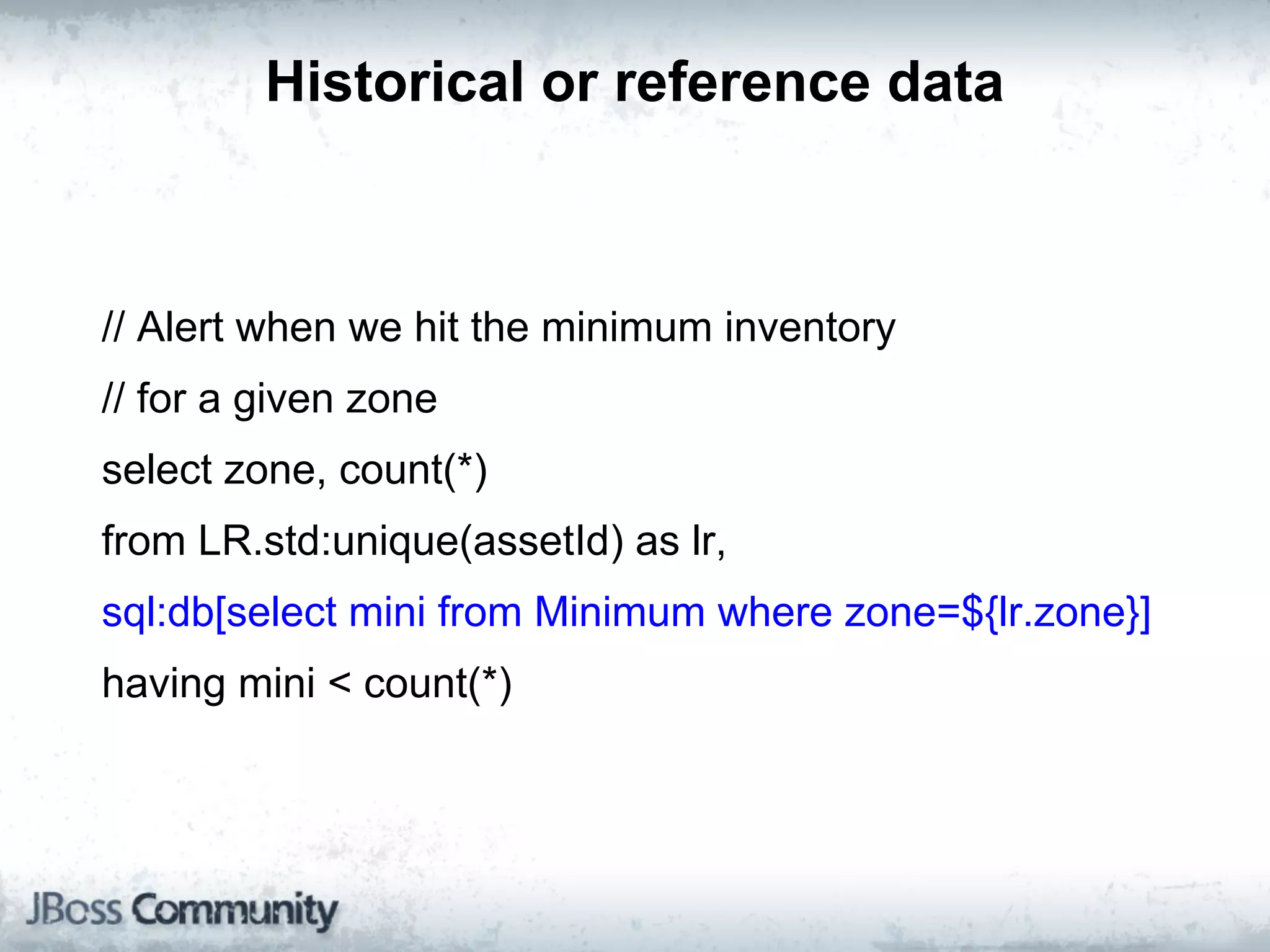 Historical or reference data



// Alert when we hit the minimum inventory
// for a given zone
select zone, count(*)
from LR.std:unique(assetId) as lr,
sql:db[select mini from Minimum where zone=${lr.zone}]
having mini < count(*)
 