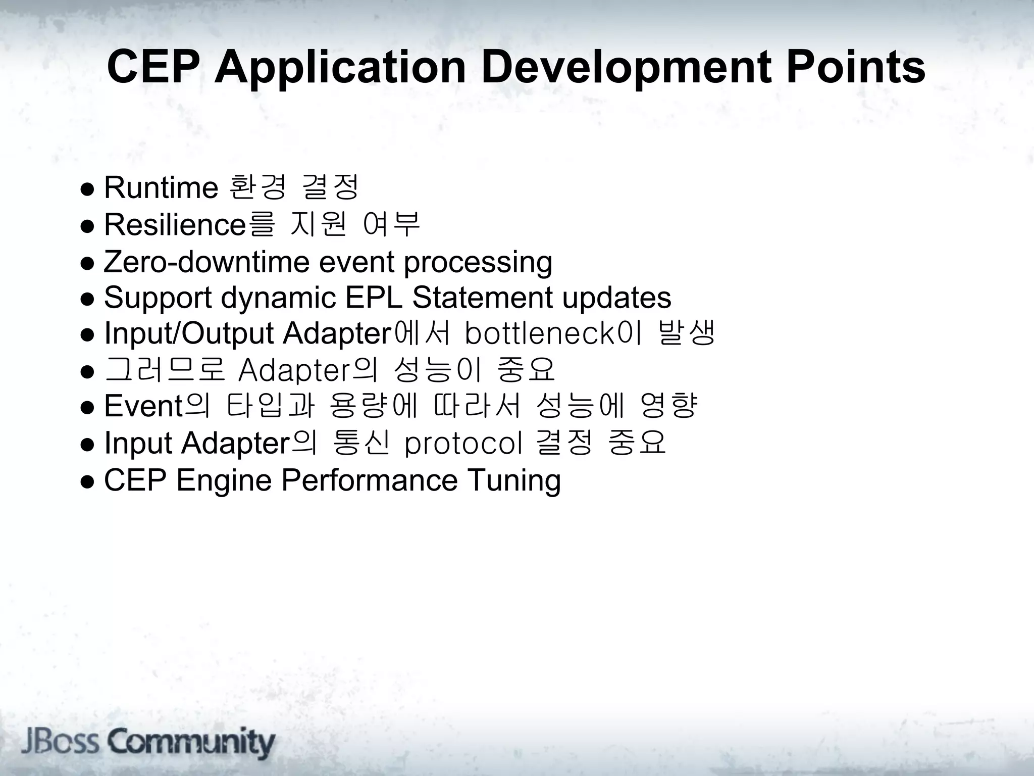 CEP Application Development Points

● Runtime 환경 결정
● Resilience를 지원 여부
● Zero-downtime event processing
● Support dynamic EPL Statement updates
● Input/Output Adapter에서 bottleneck이 발생
● 그러므로 Adapter의 성능이 중요
● Event의 타입과 용량에 따라서 성능에 영향
● Input Adapter의 통신 protocol 결정 중요
● CEP Engine Performance Tuning
 