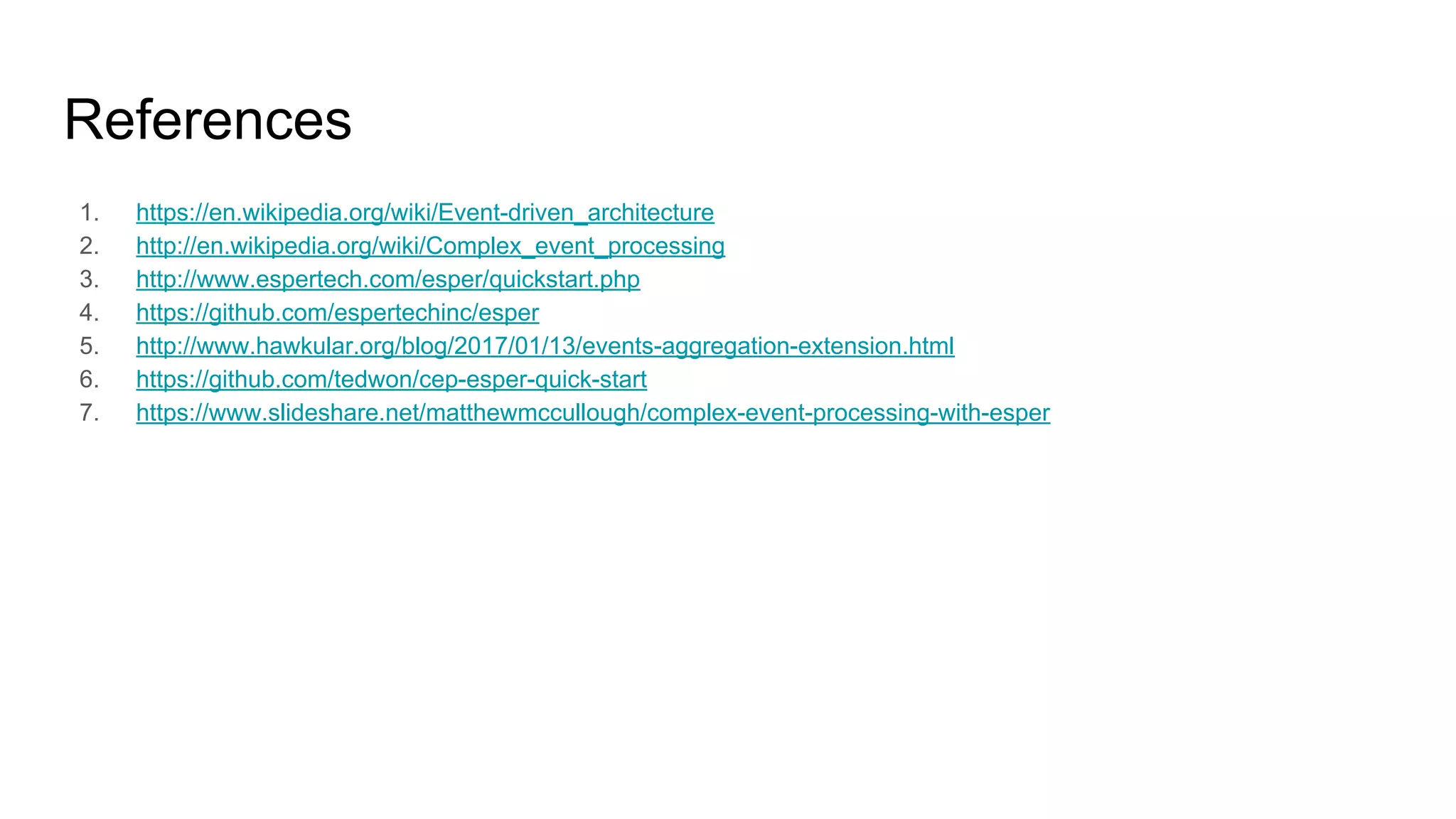 References
1. https://en.wikipedia.org/wiki/Event-driven_architecture
2. http://en.wikipedia.org/wiki/Complex_event_processing
3. http://www.espertech.com/esper/quickstart.php
4. https://github.com/espertechinc/esper
5. http://www.hawkular.org/blog/2017/01/13/events-aggregation-extension.html
6. https://github.com/tedwon/cep-esper-quick-start
7. https://www.slideshare.net/matthewmccullough/complex-event-processing-with-esper
 