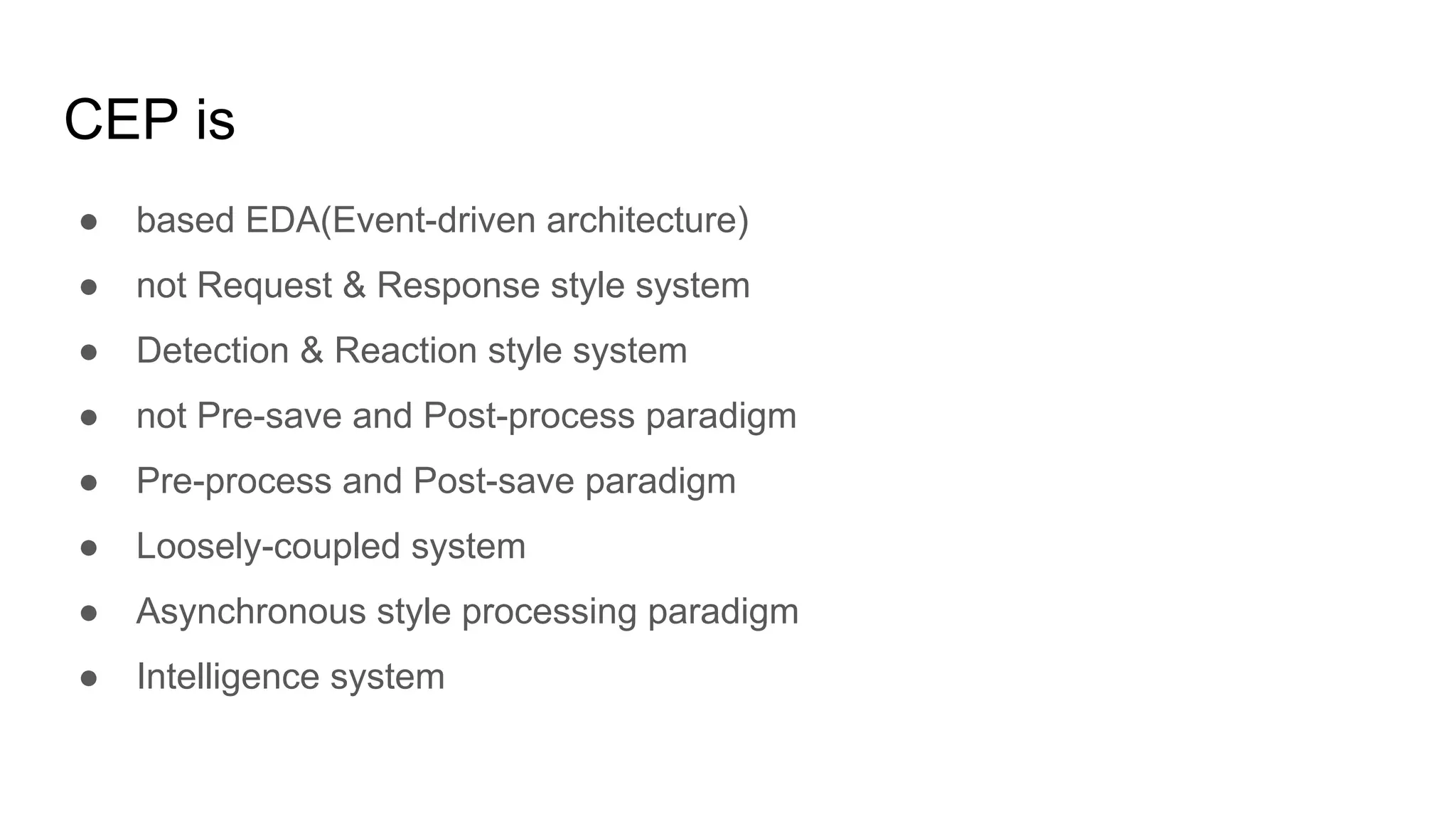 CEP is
● based EDA(Event-driven architecture)
● not Request & Response style system
● Detection & Reaction style system
● not Pre-save and Post-process paradigm
● Pre-process and Post-save paradigm
● Loosely-coupled system
● Asynchronous style processing paradigm
● Intelligence system
 