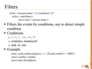 Window 
from <stream-name> [<conditions>]#window.<window-name>(< 
parameters>) 
select <attributes> 
Insert into <stream-name> 
Types of Windows 
● (Time | Length) (Sliding| Batch) windows 
● Type of aggregate functions 
● sum, avg, max, min 
Example 
from cseEventStream[price >= 20]#window.lengthBatch(50) 
select symbol, avg(price) as avgPrice 
group by symbol 
having avgPrice>50 
insert into StockQuote 
 