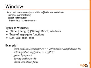 Join 
from <stream>#<window> [unidirectional] join <stream>#<window> 
on <condition> within <time> 
insert into <stream> 
! Use to join two streams based on a condition. There 
must be at least one window defined 
! Unidirectional – event arriving only to the 
unidirectional stream triggers join 
! Example 
from TickEvent[symbol==’IBM’]#window.length(2000) 
join NewsEvent#window.time(5 min) 
on TickEvent.symbol==NewsEvent.company 
select * 
insert into JoinStream * 
 