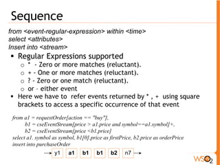 Event Paritions 
define <partition-id> by <partition-type> (,<partition-type>)* 
Partition types can be one of two types • Variable Partitions - Partitions are created by 
the discrete values that are encountered for a 
variable 
define partition StockSymbol by StockStream.symbol 
• Range partitions - Partitions are created 
according to predefined ranges of variables 
define partition stockVolume by range volume < 10 as 'SMALL', 
range volume > 10 and volume < 100 as 'MEDIUM', range 
volume > 100 as 'LARGE' 
 