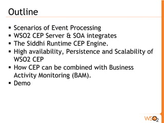 Outline 
! Scenarios of Event Processing 
! WSO2 CEP Server & SOA integrates 
! The Siddhi Runtime CEP Engine. 
! High availability, Persistence and Scalability of 
WSO2 CEP 
! How CEP can be combined with Business 
Activity Monitoring (BAM). 
! Demo 
 