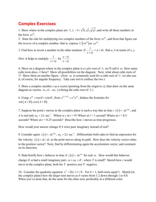 Complex Exercises 
1. Show where in the complex plane are: 1, i, -1+ 3i, i, i , and write all these numbers in 
the form re iq . 
2. State the rule for multiplying two complex numbers of the form re iq , and from that figure out 
the inverse of a complex number: that is, express 1/ ( re iq ) as r e iq 1 
. 
1 3. Find how to invert a number in the other notation: if 1 a ib , 
x iy 
= + 
+ 
find a, b in terms of x, y. 
Hint: it helps to multiply 1 - 
by x iy . 
x + iy x - 
iy 
4. Show on a diagram where in the complex plane is a cube root of ­1, 
we’ll call it w . How many 
cube roots does ­1 
have? Show all possibilities on the diagram. Next, what about cube roots of 
1? Show them on another figure. (Note: w is commonly used for a cube root of ­1. 
we also use 
it, of course, for angular frequency. Take care not to confuse the two.) 
5. Draw a complex number z as a vector (pointing from the origin to z), then draw on the same 
diagram as vectors iz, z/i, w z . (w being the cube root of ­1.) 
6. Using eiq = cosq + i sin q , from ei( A B ) eiAe iB + = , deduce the formulas for 
sin ( A + B) , cos ( A+ B ) . 
7. Suppose the point z moves in the complex plane is such a way that at time t z ( t) = Ae iw 0 t , and 
A is real and ­1 
0 w = 2p sec . Where is z at t = 0? Where at t = 1 second? Where at t = 0.5 
seconds? Where at t = 0.25 seconds? Describe how z moves as time progresses. 
How would your answer change if A were pure imaginary instead of real? 
8. Consider again z ( t) = Ae iw 0 t , ­1 
0 w = 2p sec . Differentiate both sides to find an expression for 
the velocity z& ( t ) = dz / dt as the point moves along its path. How does the velocity vector relate 
to the position vector? Next, find by differentiating again the acceleration vector, and comment 
on its direction. 
9. State briefly how z behaves in time if z ( t) = Ae iw t for real w . How would this behavior 
change if w had a small imaginary part, 0 w =w + i G, where G is small? Sketch how z would 
move in the complex plane, both for G positive and G negative. 
10. Consider the quadratic equation x2 - 2bx +1 = 0 . For b = 1, both roots equal 1. Sketch (in 
the complex plane) how the larger root moves as b varies from 1.2 down through 1 to 0.8. 
When you’ve done that, do the same for the other root, preferably in a different color. 
