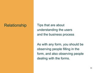 Relationship Tips that are about
understanding the users
and the business process
As with any form, you should be
observing people filling in the
form, and also observing people
dealing with the forms.
11
 