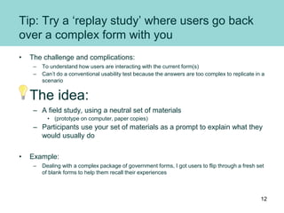 Tip: Try a ‘replay study’ where users go back
over a complex form with you
• The challenge and complications:
– To understand how users are interacting with the current form(s)
– Can’t do a conventional usability test because the answers are too complex to replicate in a
scenario
The idea:
– A field study, using a neutral set of materials
• (prototype on computer, paper copies)
– Participants use your set of materials as a prompt to explain what they
would usually do
• Example:
– Dealing with a complex package of government forms, I got users to flip through a fresh set
of blank forms to help them recall their experiences
12
 