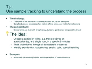 Tip:
Use sample tracking to understand the process
• The challenge:
– To explore all the details of a business process, not just the easy parts
– Complex business processes often include offline, online, and multi-channel working
• The complications:
– Simple forms are dealt with straight away, but some get diverted for special treatment
The idea:
– Choose a sample of forms, e.g. those received on
a particular day, in a single hour, in a specific 5 minutes
– Track those forms through all subsequent processes
– Identify exactly what happens e.g. emails, calls, special handling
• Examples:
– Application for university course, a complex benefit, or health insurance
13
 