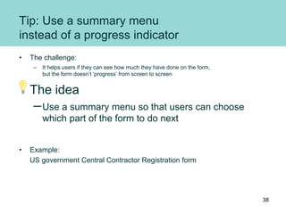 Tip: Use a summary menu
instead of a progress indicator
• The challenge:
– It helps users if they can see how much they have done on the form,
but the form doesn’t ‘progress’ from screen to screen
The idea
–Use a summary menu so that users can choose
which part of the form to do next
• Example:
US government Central Contractor Registration form
38
 