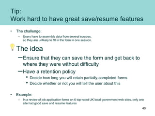 Tip:
Work hard to have great save/resume features
• The challenge:
– Users have to assemble data from several sources,
so they are unlikely to fill in the form in one session.
The idea
–Ensure that they can save the form and get back to
where they were without difficulty
–Have a retention policy
• Decide how long you will retain partially-completed forms
• Decide whether or not you will tell the user about this
• Example:
– In a review of job application forms on 6 top-rated UK local government web sites, only one
site had good save and resume features
40
 