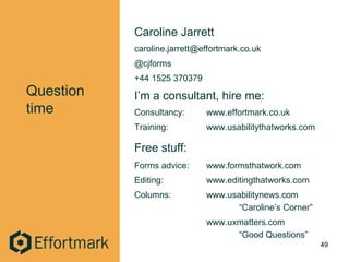 Question
time
Caroline Jarrett
caroline.jarrett@effortmark.co.uk
@cjforms
+44 1525 370379
I’m a consultant, hire me:
Consultancy: www.effortmark.co.uk
Training: www.usabilitythatworks.com
Free stuff:
Forms advice: www.formsthatwork.com
Editing: www.editingthatworks.com
Columns: www.usabilitynews.com
“Caroline’s Corner”
www.uxmatters.com
“Good Questions”
49
 