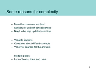 Some reasons for complexity
• Relationship
– More than one user involved
– Stressful or unclear consequences
– Need to be kept updated over time
• Conversation
– Variable sections
– Questions about difficult concepts
– Variety of sources for the answers
• Appearance
– Multiple pages
– Lots of boxes, lines, and rules
8
 