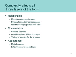 Complexity affects all
three layers of the form
• Relationship
– More than one user involved
– Stressful or unclear consequences
– Need to be kept updated over time
• Conversation
– Variable sections
– Questions about difficult concepts
– Variety of sources for the answers
• Appearance
– Multiple pages
– Lots of boxes, lines, and rules
9
 