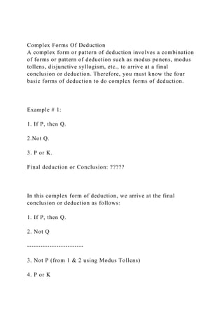 Complex Forms Of Deduction
A complex form or pattern of deduction involves a combination
of forms or pattern of deduction such as modus ponens, modus
tollens, disjunctive syllogism, etc., to arrive at a final
conclusion or deduction. Therefore, you must know the four
basic forms of deduction to do complex forms of deduction.
Example # 1:
1. If P, then Q.
2.Not Q.
3. P or K.
Final deduction or Conclusion: ?????
In this complex form of deduction, we arrive at the final
conclusion or deduction as follows:
1. If P, then Q.
2. Not Q
-------------------------
3. Not P (from 1 & 2 using Modus Tollens)
4. P or K
 