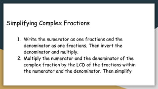 Simplifying Complex Fractions
1. Write the numerator as one fractions and the
denominator as one fractions. Then invert the
denominator and multiply.
2. Multiply the numerator and the denominator of the
complex fraction by the LCD of the fractions within
the numerator and the denominator. Then simplify
 
