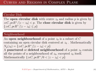Curves and Regions in Complex Plane


Circular Disk
The open circular disk with centre z0 and radius p is given by
z C, p R+ /|z − z0 | < p. The close circular disk is given by
{z C, p R+ /|z − z0 | ≤ p}

Neighbourhood
An open neighbourhood of a point z0 is a subset of C
containing an open circular disk centered at z0 . Mathematically
Np (z0 ) = {z C, p R+ /|z − z0 | < p}
A punctured or deleted neighbourhood of a point z0 contain
all the points of a neighbourhood of z0 , excepted z0 itself.
Mathematically {z C, p R+ /0 < |z − z0 | < p}


             N.B.V yas − Department of M athematics, AIT S − Rajkot   (6)
 