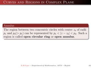 Curves and Regions in Complex Plane




Annulus
The region between two concentric circles with centre z0 of radii
p1 and p2 (> p1 ) can be represented by p1 < |z − z0 | < p2 . Such a
region is called open circular ring or open annulus.




              N.B.V yas − Department of M athematics, AIT S − Rajkot   (8)
 