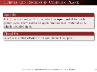 Curves and Regions in Complex Plane


Open Set
Let S be a subset of C. It is called an open set if for each
points z0 S, there exists an open circular disk centered at z0
which included in S.

Closed Set
A set S is called closed if its complement is open.




             N.B.V yas − Department of M athematics, AIT S − Rajkot   (9)
 