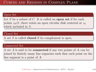 Curves and Regions in Complex Plane


Open Set
Let S be a subset of C. It is called an open set if for each
points z0 S, there exists an open circular disk centered at z0
which included in S.

Closed Set
A set S is called closed if its complement is open.

Connected Set
A set A is said to be connected if any two points of A can be
joined by ﬁnitely many line segments such that each point on the
line segment is a point of A


             N.B.V yas − Department of M athematics, AIT S − Rajkot   (10)
 