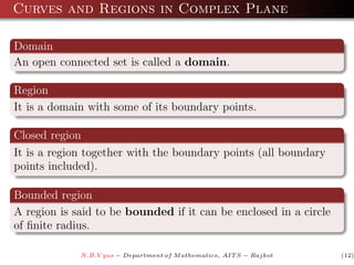 Curves and Regions in Complex Plane

Domain
An open connected set is called a domain.

Region
It is a domain with some of its boundary points.

Closed region
It is a region together with the boundary points (all boundary
points included).

Bounded region
A region is said to be bounded if it can be enclosed in a circle
of ﬁnite radius.

             N.B.V yas − Department of M athematics, AIT S − Rajkot   (12)
 