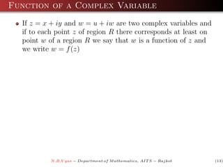 Function of a Complex Variable
  If z = x + iy and w = u + iw are two complex variables and
  if to each point z of region R there corresponds at least on
  point w of a region R we say that w is a function of z and
  we write w = f (z)




           N.B.V yas − Department of M athematics, AIT S − Rajkot   (13)
 
