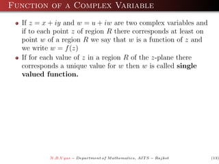 Function of a Complex Variable
  If z = x + iy and w = u + iw are two complex variables and
  if to each point z of region R there corresponds at least on
  point w of a region R we say that w is a function of z and
  we write w = f (z)
  If for each value of z in a region R of the z-plane there
  corresponds a unique value for w then w is called single
  valued function.




           N.B.V yas − Department of M athematics, AIT S − Rajkot   (13)
 