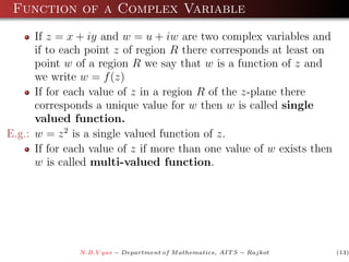 Function of a Complex Variable
      If z = x + iy and w = u + iw are two complex variables and
      if to each point z of region R there corresponds at least on
      point w of a region R we say that w is a function of z and
      we write w = f (z)
      If for each value of z in a region R of the z-plane there
      corresponds a unique value for w then w is called single
      valued function.
E.g.: w = z 2 is a single valued function of z.
      If for each value of z if more than one value of w exists then
      w is called multi-valued function.




               N.B.V yas − Department of M athematics, AIT S − Rajkot   (13)
 