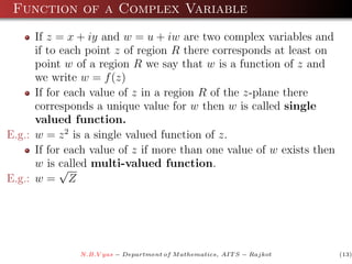 Function of a Complex Variable
      If z = x + iy and w = u + iw are two complex variables and
      if to each point z of region R there corresponds at least on
      point w of a region R we say that w is a function of z and
      we write w = f (z)
      If for each value of z in a region R of the z-plane there
      corresponds a unique value for w then w is called single
      valued function.
E.g.: w = z 2 is a single valued function of z.
      If for each value of z if more than one value of w exists then
      w is called multi-valued function.
            √
E.g.: w = Z




               N.B.V yas − Department of M athematics, AIT S − Rajkot   (13)
 