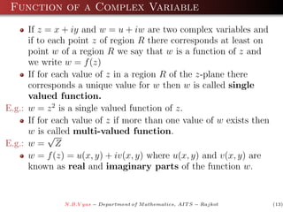 Function of a Complex Variable
      If z = x + iy and w = u + iw are two complex variables and
      if to each point z of region R there corresponds at least on
      point w of a region R we say that w is a function of z and
      we write w = f (z)
      If for each value of z in a region R of the z-plane there
      corresponds a unique value for w then w is called single
      valued function.
E.g.: w = z 2 is a single valued function of z.
      If for each value of z if more than one value of w exists then
      w is called multi-valued function.
            √
E.g.: w = Z
      w = f (z) = u(x, y) + iv(x, y) where u(x, y) and v(x, y) are
      known as real and imaginary parts of the function w.


               N.B.V yas − Department of M athematics, AIT S − Rajkot   (13)
 
