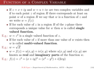 Function of a Complex Variable
      If z = x + iy and w = u + iw are two complex variables and
      if to each point z of region R there corresponds at least on
      point w of a region R we say that w is a function of z and
      we write w = f (z)
      If for each value of z in a region R of the z-plane there
      corresponds a unique value for w then w is called single
      valued function.
E.g.: w = z 2 is a single valued function of z.
      If for each value of z if more than one value of w exists then
      w is called multi-valued function.
            √
E.g.: w = Z
      w = f (z) = u(x, y) + iv(x, y) where u(x, y) and v(x, y) are
      known as real and imaginary parts of the function w.
E.g.: f (z) = z 2 = (x + iy)2 = (x2 − y 2 ) + i(2xy)

               N.B.V yas − Department of M athematics, AIT S − Rajkot   (13)
 
