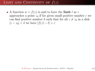 Limit and Continuity of f (z)

   A function w = f (z) is said to have the limit l as z
   approaches a point z0 if for given small positive number ε we
   can ﬁnd positive number δ such that for all z = z0 in a disk
   |z − z0 | < δ we have |f (z) − l| < ε




            N.B.V yas − Department of M athematics, AIT S − Rajkot   (15)
 