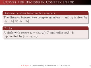 Curves and Regions in Complex Plane

Distance between two complex numbers
The distance between two complex numbers z1 and z2 is given by
|z1 − z2 | or |z2 − z1 |

Circles
A circle with centre z0 = (x0 , y0 ) C and radius p R+ is
represented by |z − z0 | = p




             N.B.V yas − Department of M athematics, AIT S − Rajkot   (3)
 