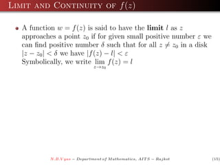 Limit and Continuity of f (z)

   A function w = f (z) is said to have the limit l as z
   approaches a point z0 if for given small positive number ε we
   can ﬁnd positive number δ such that for all z = z0 in a disk
   |z − z0 | < δ we have |f (z) − l| < ε
   Symbolically, we write lim f (z) = l
                               z→z0




            N.B.V yas − Department of M athematics, AIT S − Rajkot   (15)
 