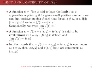 Limit and Continuity of f (z)

   A function w = f (z) is said to have the limit l as z
   approaches a point z0 if for given small positive number ε we
   can ﬁnd positive number δ such that for all z = z0 in a disk
   |z − z0 | < δ we have |f (z) − l| < ε
   Symbolically, we write lim f (z) = l
                               z→z0
   A function w = f (z) = u(x, y) + iv(x, y) is said to be
   continuous at z = z0 if f (z0 ) is deﬁned and
   lim f (z) = f (z0 )
   z→z0
   In other words if w = f (z) = u(x, y) + iv(x, y) is continuous
   at z = z0 then u(x, y) and v(x, y) both are continuous at
   (x0 , y0 )



            N.B.V yas − Department of M athematics, AIT S − Rajkot   (15)
 