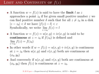Limit and Continuity of f (z)

   A function w = f (z) is said to have the limit l as z
   approaches a point z0 if for given small positive number ε we
   can ﬁnd positive number δ such that for all z = z0 in a disk
   |z − z0 | < δ we have |f (z) − l| < ε
   Symbolically, we write lim f (z) = l
                               z→z0
   A function w = f (z) = u(x, y) + iv(x, y) is said to be
   continuous at z = z0 if f (z0 ) is deﬁned and
   lim f (z) = f (z0 )
   z→z0
   In other words if w = f (z) = u(x, y) + iv(x, y) is continuous
   at z = z0 then u(x, y) and v(x, y) both are continuous at
   (x0 , y0 )
   And conversely if u(x, y) and v(x, y) both are continuous at
   (x0 , y0 ) then f (z) is continuous at z = z0 .

            N.B.V yas − Department of M athematics, AIT S − Rajkot   (16)
 