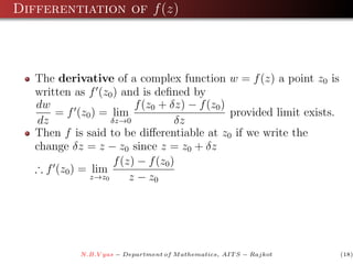Differentiation of f (z)



   The derivative of a complex function w = f (z) a point z0 is
   written as f (z0 ) and is deﬁned by
   dw                     f (z0 + δz) − f (z0 )
       = f (z0 ) = lim                          provided limit exists.
    dz              δz→0            δz
   Then f is said to be diﬀerentiable at z0 if we write the
   change δz = z − z0 since z = z0 + δz
                     f (z) − f (z0 )
   ∴ f (z0 ) = lim
               z→z0      z − z0




             N.B.V yas − Department of M athematics, AIT S − Rajkot      (18)
 