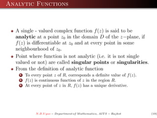 Analytic Functions



  A single - valued complex function f (z) is said to be
  analytic at a point z0 in the domain D of the z−plane, if
  f (z) is diﬀerentiable at z0 and at every point in some
  neighbourhood of z0 .
  Point where function is not analytic (i.e. it is not single
  valued or not) are called singular points or singularities.
  From the deﬁnition of analytic function
    1   To every point z of R, corresponds a deﬁnite value of f (z).
    2   f (z) is continuous function of z in the region R.
    3   At every point of z in R, f (z) has a unique derivative.




             N.B.V yas − Department of M athematics, AIT S − Rajkot    (19)
 