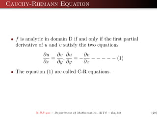 Cauchy-Riemann Equation




  f is analytic in domain D if and only if the ﬁrst partial
  derivative of u and v satisfy the two equations
               ∂u   ∂v ∂u    ∂v
                  =   ,   =−    − − − − − (1)
               ∂x   ∂y ∂y    ∂x
  The equation (1) are called C-R equations.




           N.B.V yas − Department of M athematics, AIT S − Rajkot   (20)
 
