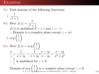 Example
Ex. Find domain of the following functions:
        1
  1 2
     z +1
                         1
Sol. Here f (z) = 2
                     z +1
     f (z) is undeﬁned if z = i and z = −i
     ∴ Domain is a complex plane except z = ±i
            1
  2 arg
            z
                             1
Sol. Here f (z) = arg
                             z
     1        1            1     x − iy        x − iy
        =          =           x           = 2
     z     x + iy      x + iy x − iy           x + y2
        1
     ∴ is undeﬁned for z = 0
        z
                           1
     Domain of arg             is a complex plane except z = 0.
                N.B.V yas −z
                           Department of M athematics, AIT S − Rajkot   (21)
 