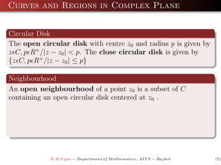 Curves and Regions in Complex Plane


Circular Disk
The open circular disk with centre z0 and radius p is given by
z C, p R+ /|z − z0 | < p. The close circular disk is given by
{z C, p R+ /|z − z0 | ≤ p}

Neighbourhood
An open neighbourhood of a point z0 is a subset of C
containing an open circular disk centered at z0 .




            N.B.V yas − Department of M athematics, AIT S − Rajkot   (5)
 