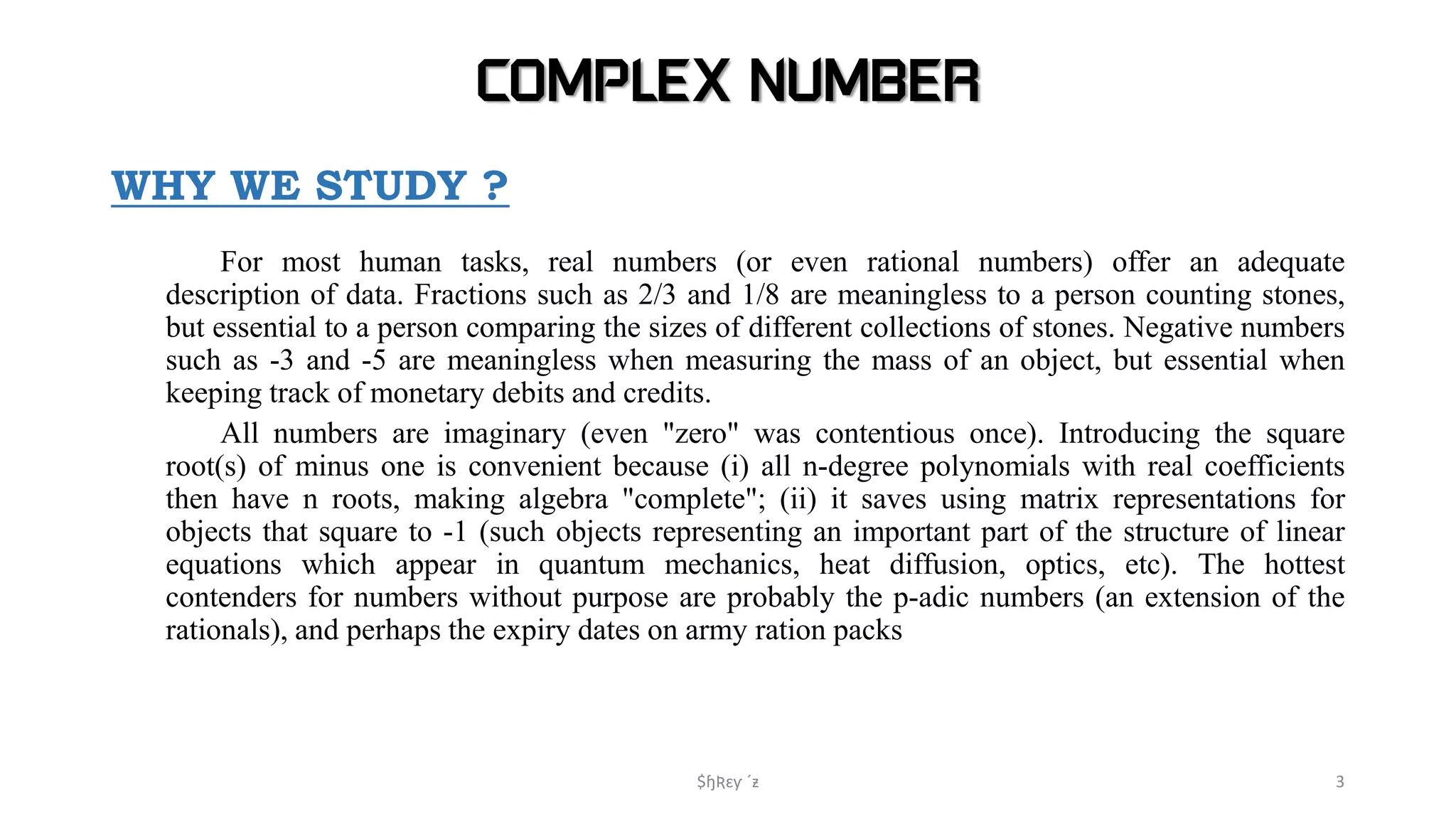 COMPLEX NUMBER
WHY WE STUDY ?
For most human tasks, real numbers (or even rational numbers) offer an adequate
description of data. Fractions such as 2/3 and 1/8 are meaningless to a person counting stones,
but essential to a person comparing the sizes of different collections of stones. Negative numbers
such as -3 and -5 are meaningless when measuring the mass of an object, but essential when
keeping track of monetary debits and credits.
All numbers are imaginary (even "zero" was contentious once). Introducing the square
root(s) of minus one is convenient because (i) all n-degree polynomials with real coefficients
then have n roots, making algebra "complete"; (ii) it saves using matrix representations for
objects that square to -1 (such objects representing an important part of the structure of linear
equations which appear in quantum mechanics, heat diffusion, optics, etc). The hottest
contenders for numbers without purpose are probably the p-adic numbers (an extension of the
rationals), and perhaps the expiry dates on army ration packs
$ɧƦɛƴ ´ƶ 3
 